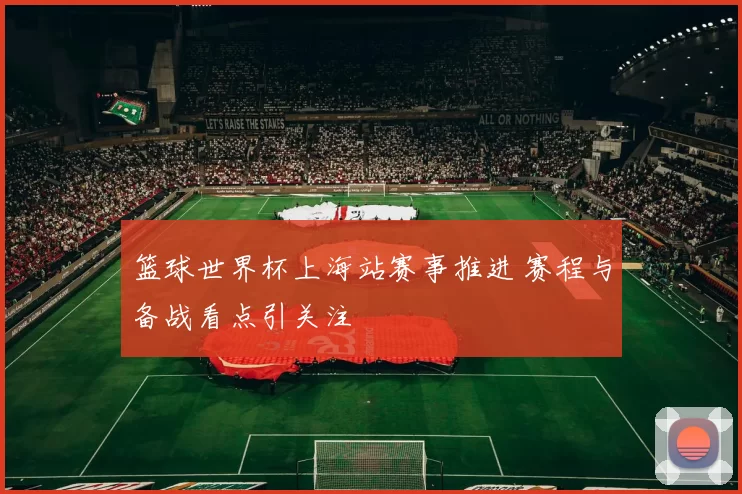 篮球世界杯上海站赛事推进 赛程与备战看点引关注