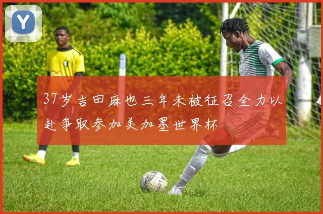 37岁吉田麻也三年未被征召全力以赴争取参加美加墨世界杯