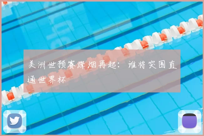 美洲世预赛烽烟再起:谁将突围直通世界杯