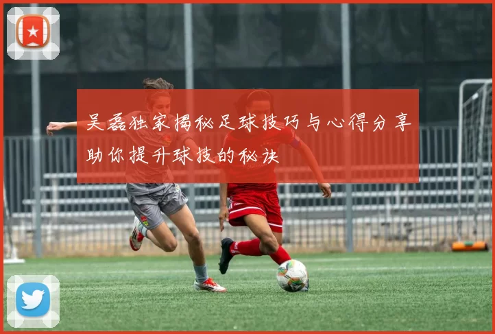 吴磊独家揭秘足球技巧与心得分享助你提升球技的秘诀