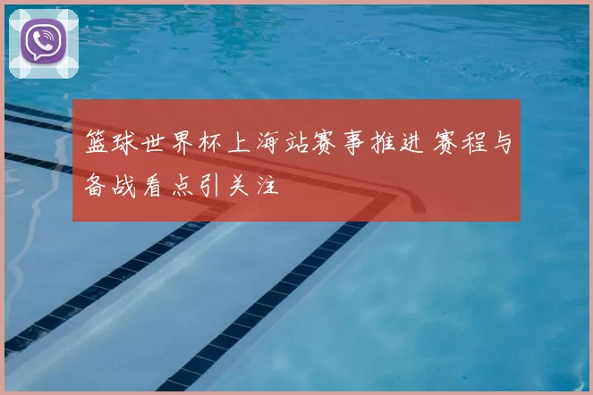 篮球世界杯上海站赛事推进 赛程与备战看点引关注