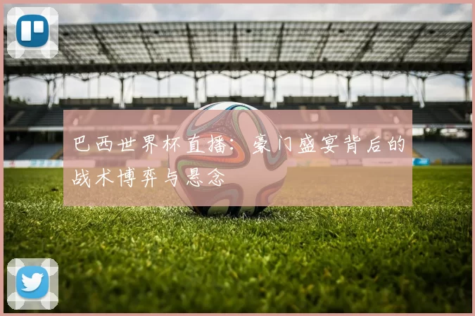 巴西世界杯直播：豪门盛宴背后的战术博弈与悬念