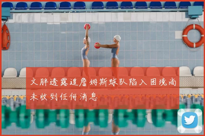 文胖透露追詹姆斯球队陷入困境尚未收到任何消息