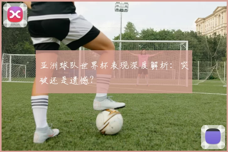 亚洲球队世界杯表现深度解析:突破还是遗憾?