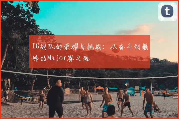 IG战队的荣耀与挑战:从奋斗到巅峰的Major赛之路