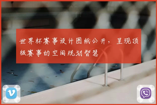 世界杯赛事设计图纸公开,呈现顶级赛事的空间规划智慧
