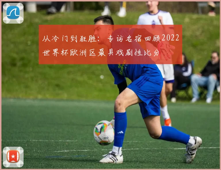 从冷门到狂胜:专访名宿回顾2022世界杯欧洲区最具戏剧性比分