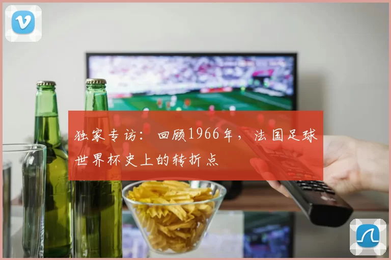 独家专访：回顾1966年，法国足球世界杯史上的转折点