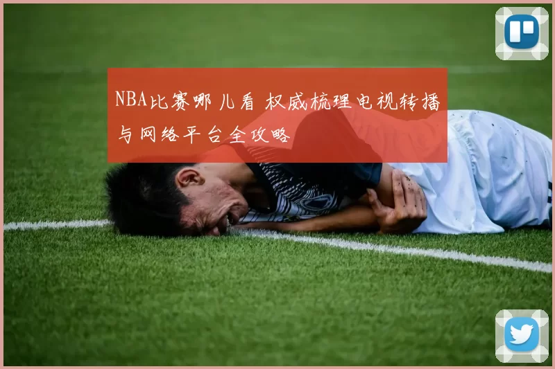 NBA比赛哪儿看 权威梳理电视转播与网络平台全攻略