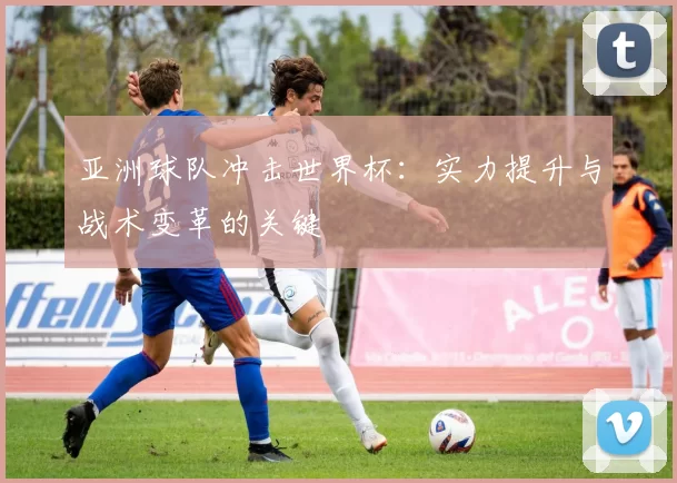 亚洲球队冲击世界杯:实力提升与战术变革的关键