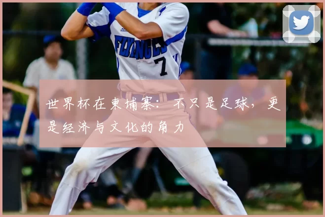 世界杯在柬埔寨:不只是足球,更是经济与文化的角力