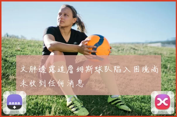 文胖透露追詹姆斯球队陷入困境尚未收到任何消息