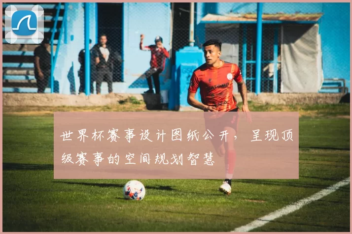 世界杯赛事设计图纸公开,呈现顶级赛事的空间规划智慧