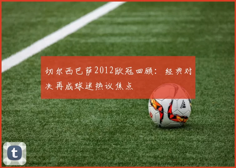 切尔西巴萨2012欧冠回顾:经典对决再成球迷热议焦点