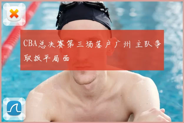 CBA总决赛第三场落户广州 主队争取扳平局面