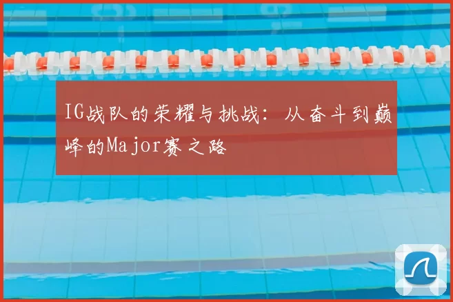 IG战队的荣耀与挑战：从奋斗到巅峰的Major赛之路
