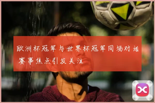 欧洲杯冠军与世界杯冠军同场对话 赛事焦点引发关注