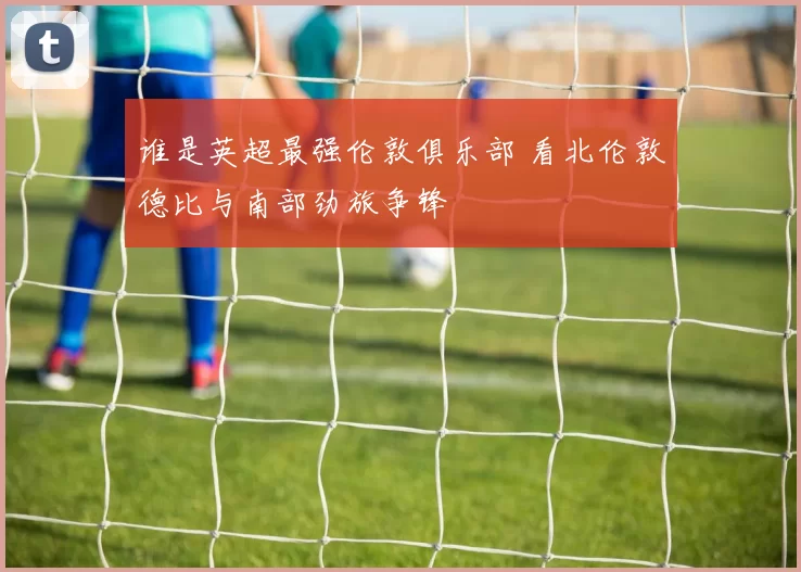 谁是英超最强伦敦俱乐部 看北伦敦德比与南部劲旅争锋