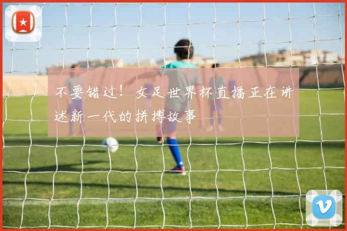 不要错过!女足世界杯直播正在讲述新一代的拼搏故事