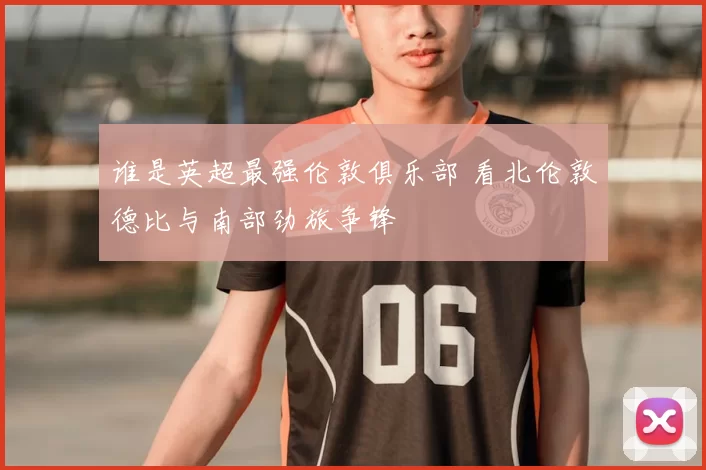 谁是英超最强伦敦俱乐部 看北伦敦德比与南部劲旅争锋