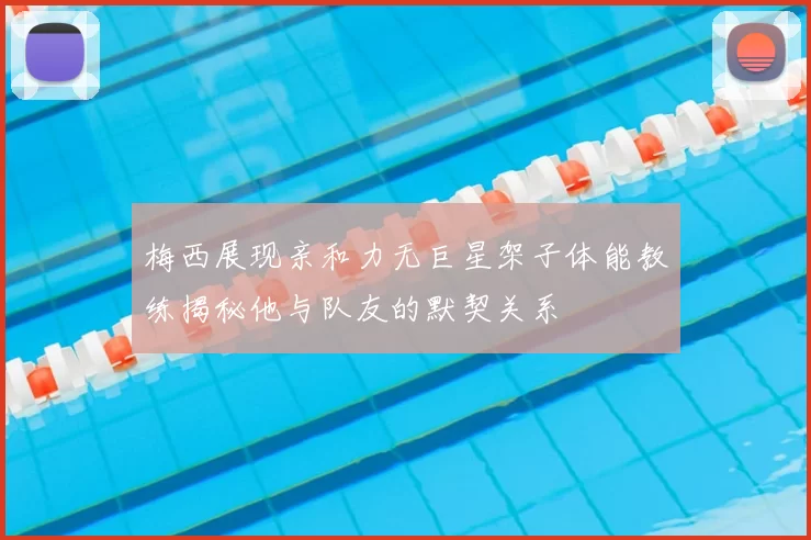 梅西展现亲和力无巨星架子体能教练揭秘他与队友的默契关系