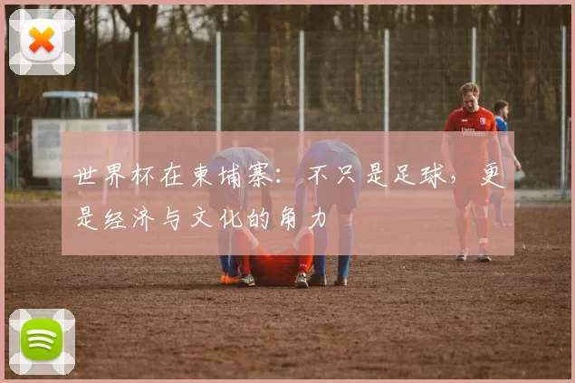 世界杯在柬埔寨:不只是足球,更是经济与文化的角力