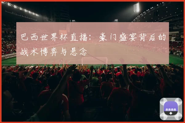 巴西世界杯直播：豪门盛宴背后的战术博弈与悬念