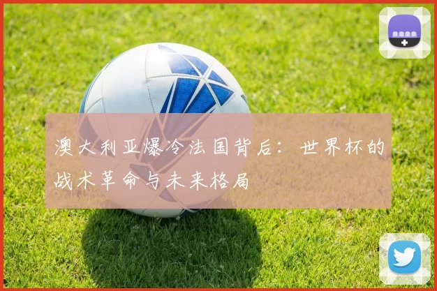 澳大利亚爆冷法国背后:世界杯的战术革命与未来格局