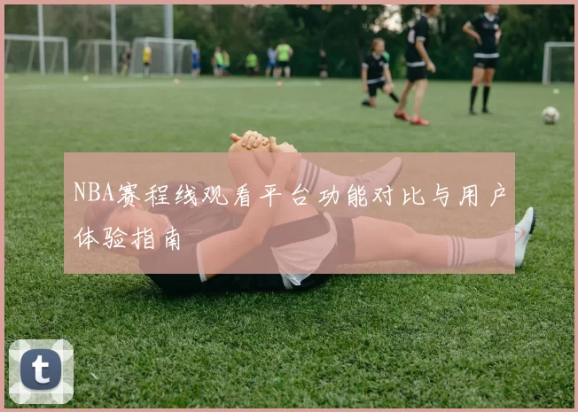 NBA赛程线观看平台功能对比与用户体验指南