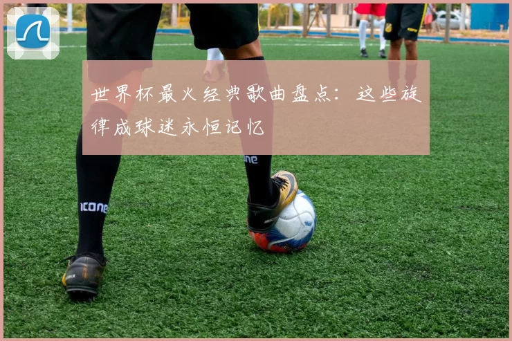 世界杯最火经典歌曲盘点：这些旋律成球迷永恒记忆