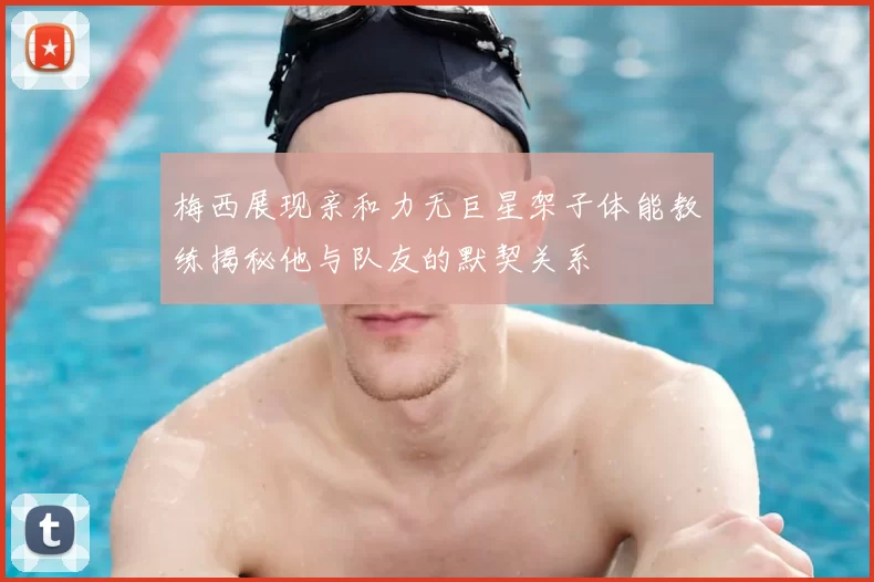 梅西展现亲和力无巨星架子体能教练揭秘他与队友的默契关系