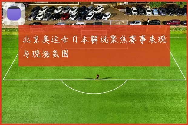 北京奥运会日本解说聚焦赛事表现与现场氛围