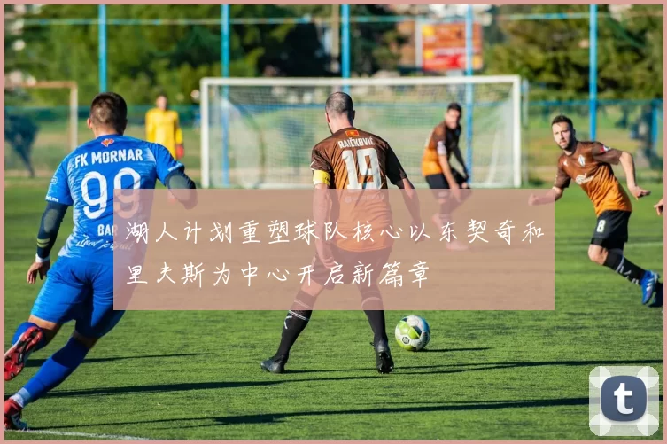 湖人计划重塑球队核心以东契奇和里夫斯为中心开启新篇章