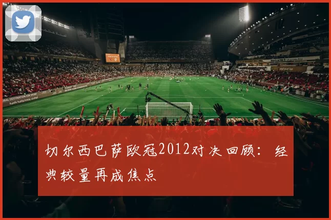 切尔西巴萨欧冠2012对决回顾：经典较量再成焦点