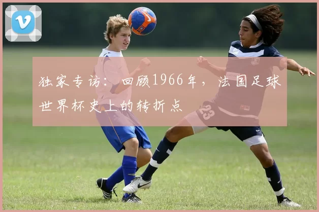 独家专访:回顾1966年,法国足球世界杯史上的转折点