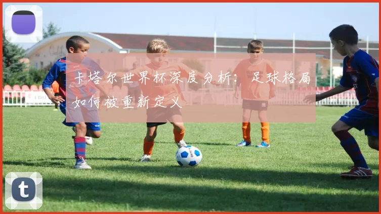 卡塔尔世界杯深度分析:足球格局如何被重新定义