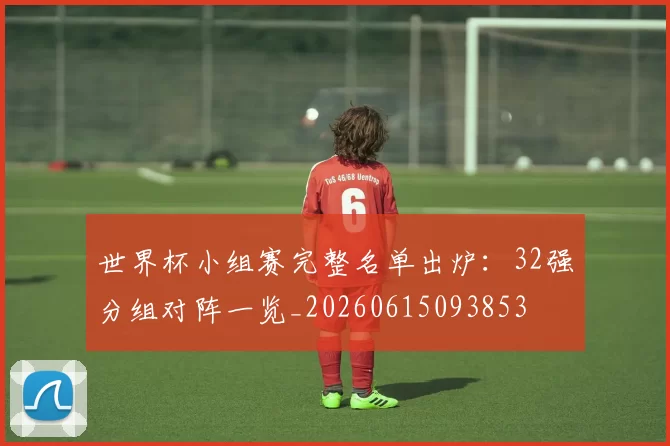 世界杯小组赛完整名单出炉:32强分组对阵一览_20260615093853