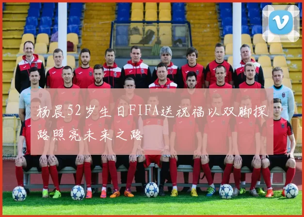 杨晨52岁生日FIFA送祝福以双脚探路照亮未来之路