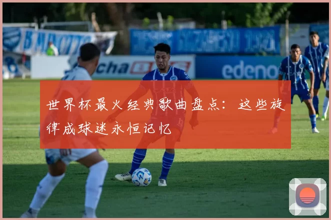 世界杯最火经典歌曲盘点:这些旋律成球迷永恒记忆