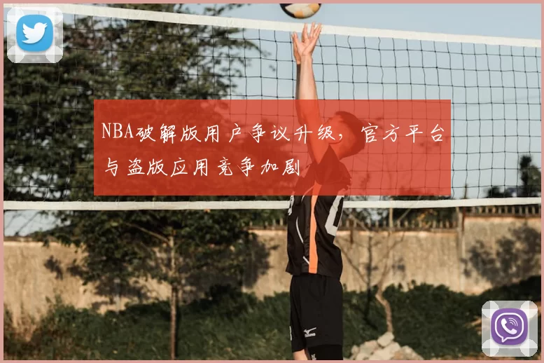 NBA破解版用户争议升级，官方平台与盗版应用竞争加剧