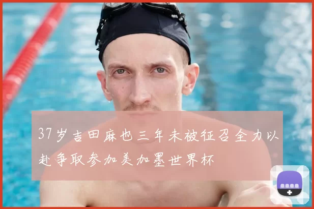 37岁吉田麻也三年未被征召全力以赴争取参加美加墨世界杯