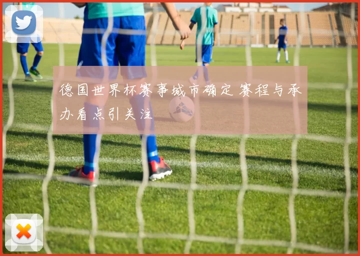 德国世界杯赛事城市确定 赛程与承办看点引关注