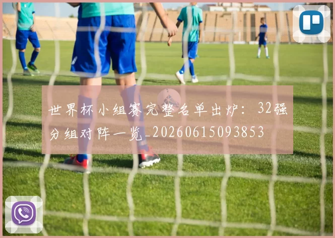 世界杯小组赛完整名单出炉:32强分组对阵一览_20260615093853