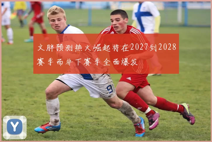 文胖预测热火崛起将在2027到2028赛季而非下赛季全面爆发