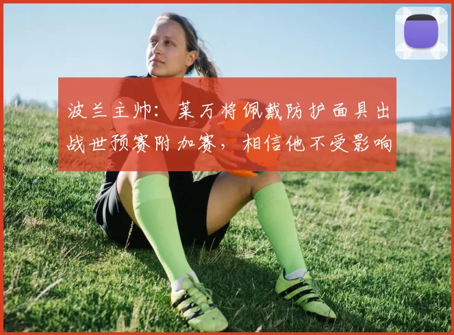 波兰主帅：莱万将佩戴防护面具出战世预赛附加赛，相信他不受影响