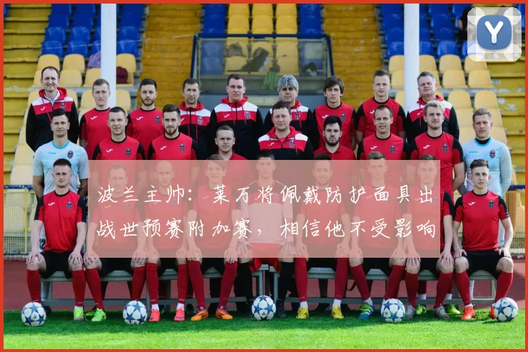波兰主帅:莱万将佩戴防护面具出战世预赛附加赛,相信他不受影响