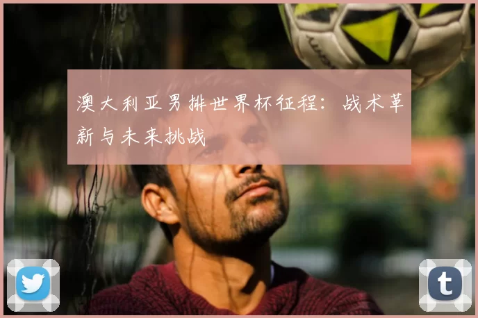 澳大利亚男排世界杯征程：战术革新与未来挑战