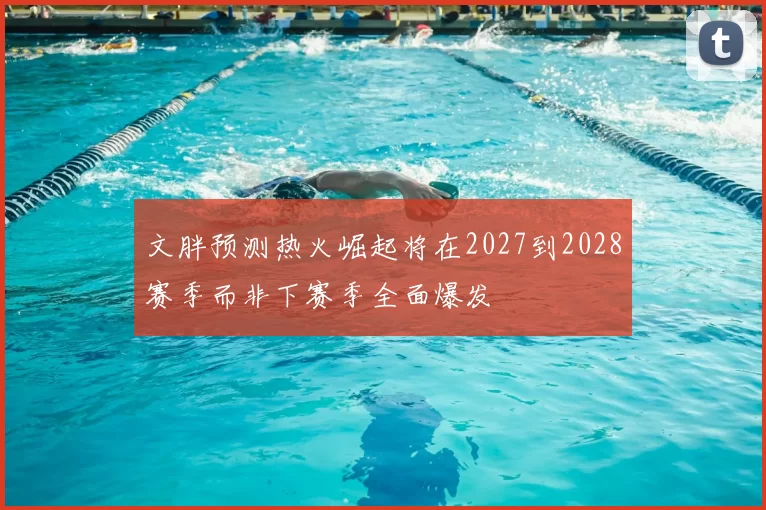 文胖预测热火崛起将在2027到2028赛季而非下赛季全面爆发